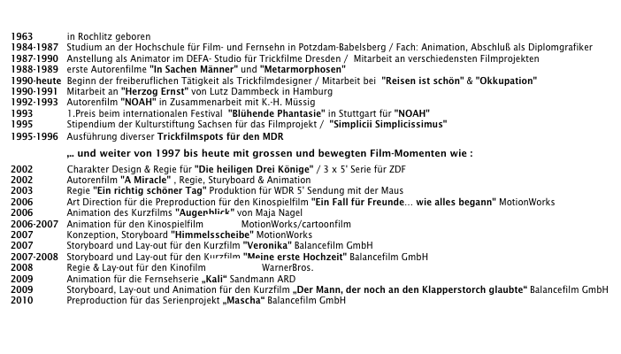 

1963            in Rochlitz geboren
1984-1987   Studium an der Hochschule für Film- und Fernsehn in Potzdam-Babelsberg / Fach: Animation, Abschluß als Diplomgrafiker
1987-1990   Anstellung als Animator im DEFA- Studio für Trickfilme Dresden /  Mitarbeit an verschiedensten Filmprojekten
1988-1989   erste Autorenfilme "In Sachen Männer" und "Metarmorphosen"      
1990-heute  Beginn der freiberuflichen Tätigkeit als Trickfilmdesigner / Mitarbeit bei  "Reisen ist schön" & "Okkupation" 
1990-1991   Mitarbeit an "Herzog Ernst" von Lutz Dammbeck in Hamburg
1992-1993   Autorenfilm "NOAH" in Zusammenarbeit mit K.-H. Müssig 
1993            1.Preis beim internationalen Festival  "Blühende Phantasie" in Stuttgart für "NOAH"
1995            Stipendium der Kulturstiftung Sachsen für das Filmprojekt /  "Simplicii Simplicissimus"
1995-1996   Ausführung diverser Trickfilmspots für den MDR
                    ,.. und weiter von 1997 bis heute mit grossen und bewegten Film-Momenten wie :
2002            Charakter Design & Regie für "Die heiligen Drei Könige" / 3 x 5' Serie für ZDF
2002            Autorenfilm "A Miracle" , Regie, Sturyboard & Animation
2003            Regie "Ein richtig schöner Tag" Produktion für WDR 5' Sendung mit der Maus
2006            Art Direction für die Preproduction für den Kinospielfilm "Ein Fall für Freunde… wie alles begann" MotionWorks
2006            Animation des Kurzfilms "Augenblick" von Maja Nagel
2006-2007   Animation für den Kinospielfilm "Dodo" MotionWorks/cartoonfilm 
2007            Konzeption, Storyboard "Himmelsscheibe" MotionWorks
2007            Storyboard und Lay-out für den Kurzfilm "Veronika" Balancefilm GmbH
2007-2008   Storyboard und Lay-out für den Kurzfilm "Meine erste Hochzeit" Balancefilm GmbH
2008            Regie & Lay-out für den Kinofilm „3Freunde“ WarnerBros.
2009            Animation für die Fernsehserie „Kali“ Sandmann ARD
2009            Storyboard, Lay-out und Animation für den Kurzfilm „Der Mann, der noch an den Klapperstorch glaubte“ Balancefilm GmbH
2010            Preproduction für das Serienprojekt „Mascha“ Balancefilm GmbH


